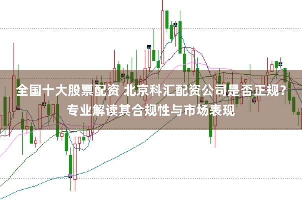 全国十大股票配资 北京科汇配资公司是否正规？专业解读其合规性与市场表现
