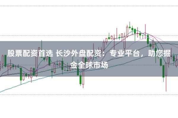 股票配资首选 长沙外盘配资：专业平台，助您掘金全球市场