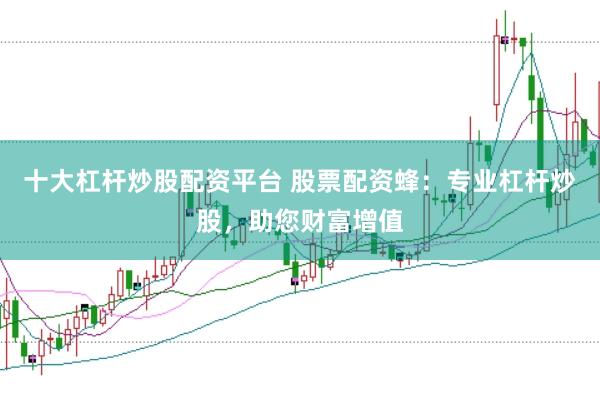 十大杠杆炒股配资平台 股票配资蜂：专业杠杆炒股，助您财富增值