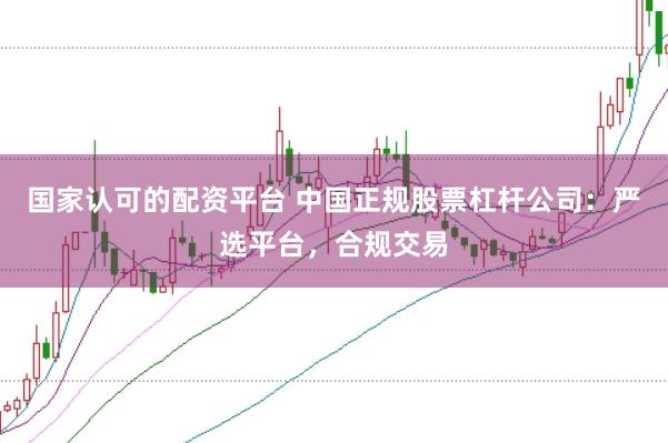 国家认可的配资平台 中国正规股票杠杆公司：严选平台，合规交易
