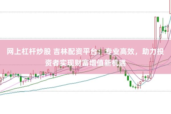 网上杠杆炒股 吉林配资平台：专业高效，助力投资者实现财富增值新机遇