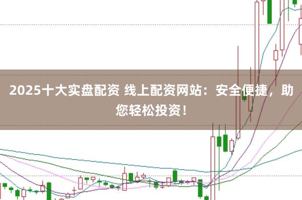 2025十大实盘配资 线上配资网站：安全便捷，助您轻松投资！