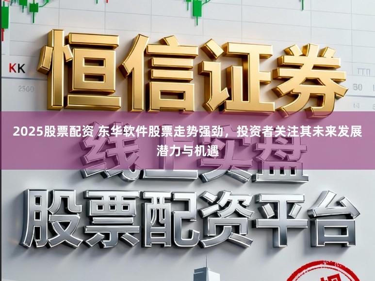 2025股票配资 东华软件股票走势强劲，投资者关注其未来发展潜力与机遇